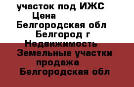 участок под ИЖС › Цена ­ 750 000 - Белгородская обл., Белгород г. Недвижимость » Земельные участки продажа   . Белгородская обл.